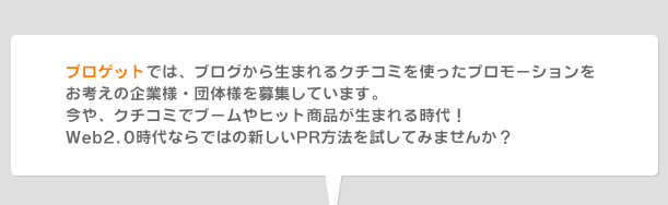 ブロゲットでは、ブログから生まれるクチコミを使ったプロモーションをお考えの企業様・団体様を募集しています。今や、クチコミでブームやヒット商品が生まれる時代!Web2.0時代ならではの新しいPR方法を試してみませんか?